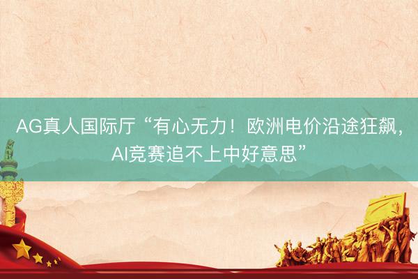 AG真人国际厅 “有心无力!欧洲电价沿途狂飙,AI竞赛追不上中好意思”