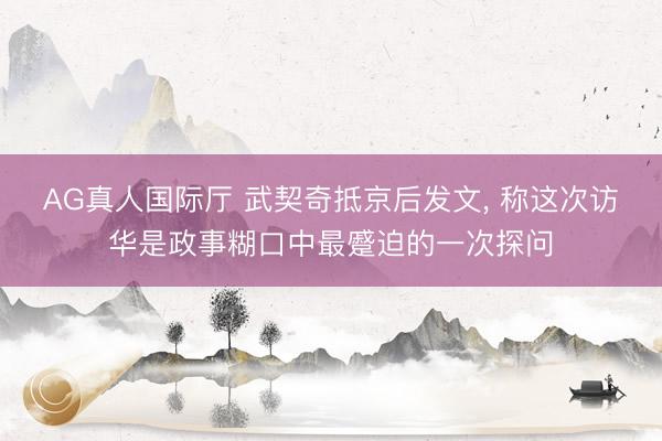 AG真人国际厅 武契奇抵京后发文， 称这次访华是政事糊口中最蹙迫的一次探问