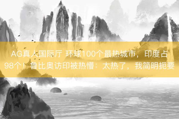 AG真人国际厅 环球100个最热城市，印度占98个！鲁比奥访印被热懵：太热了，我简明扼要