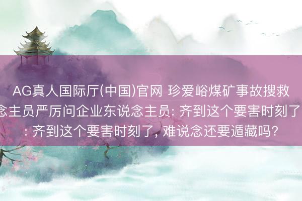 AG真人国际厅(中国)官网 珍爱峪煤矿事故搜救现场， 调遣教会东说念主员严厉问企业东说念主员: 齐到这个要害时刻了， 难说念还要遁藏吗?