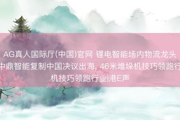 AG真人国际厅(中国)官网 锂电智能场内物流龙头闯港股! 中鼎智能复制中国决议出海， 46米堆垛机技巧领跑行业|港E声