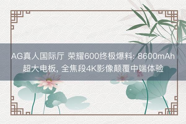 AG真人国际厅 荣耀600终极爆料: 8600mAh超大电板， 全焦段4K影像颠覆中端体验