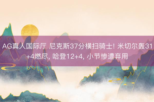 AG真人国际厅 尼克斯37分横扫骑士! 米切尔轰31+4燃尽， 哈登12+4， 小节惨遭弃用