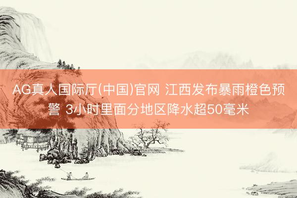 AG真人国际厅(中国)官网 江西发布暴雨橙色预警 3小时里面分地区降水超50毫米