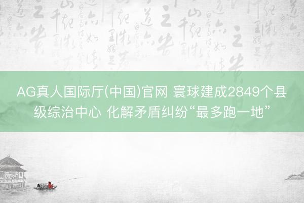 AG真人国际厅(中国)官网 寰球建成2849个县级综治中心 化解矛盾纠纷“最多跑一地”