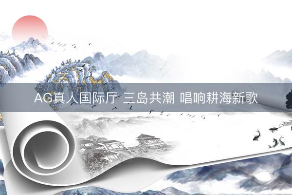 AG真人国际厅 三岛共潮 唱响耕海新歌