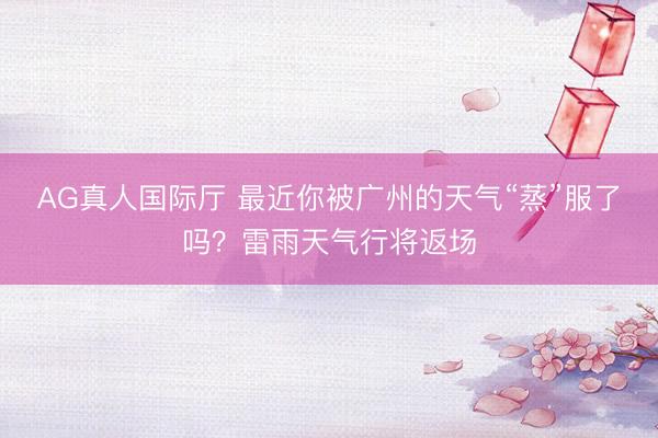 AG真人国际厅 最近你被广州的天气“蒸”服了吗？雷雨天气行将返场