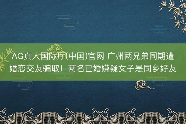 AG真人国际厅(中国)官网 广州两兄弟同期遭婚恋交友骗取！两名已婚嫌疑女子是同乡好友
