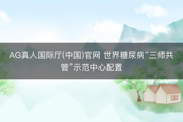 AG真人国际厅(中国)官网 世界糖尿病“三师共管”示范中心配置