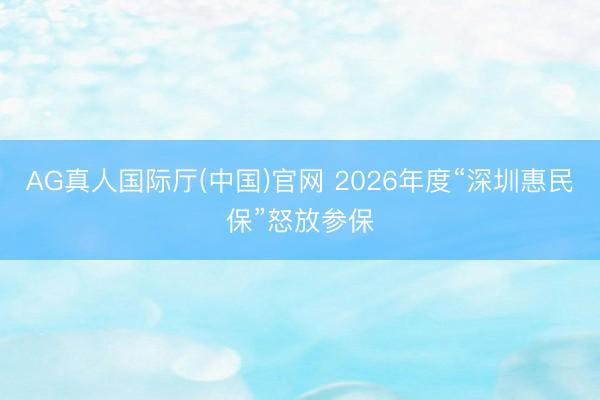 AG真人国际厅(中国)官网 2026年度“深圳惠民保”怒放参保