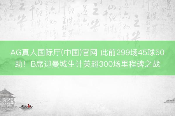 AG真人国际厅(中国)官网 此前299场45球50助！B席迎曼城生计英超300场里程碑之战