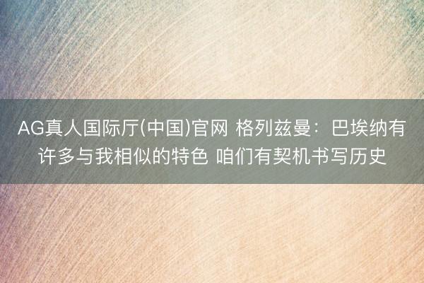 AG真人国际厅(中国)官网 格列兹曼：巴埃纳有许多与我相似的特色 咱们有契机书写历史