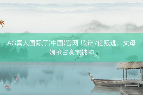 AG真人国际厅(中国)官网 欺诈7亿叛逃，丈母娘抢占豪宅被拘