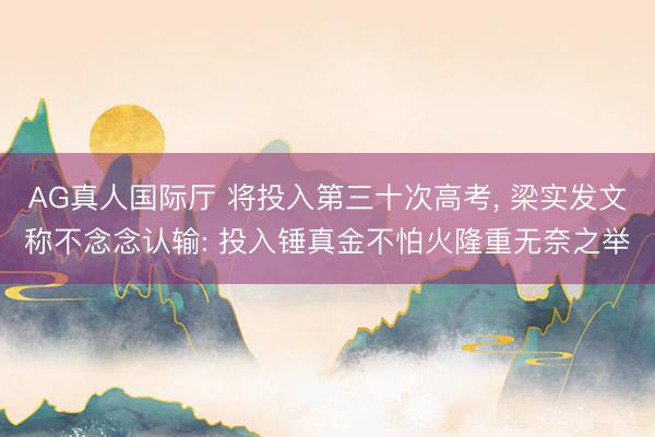 AG真人国际厅 将投入第三十次高考， 梁实发文称不念念认输: 投入锤真金不怕火隆重无奈之举