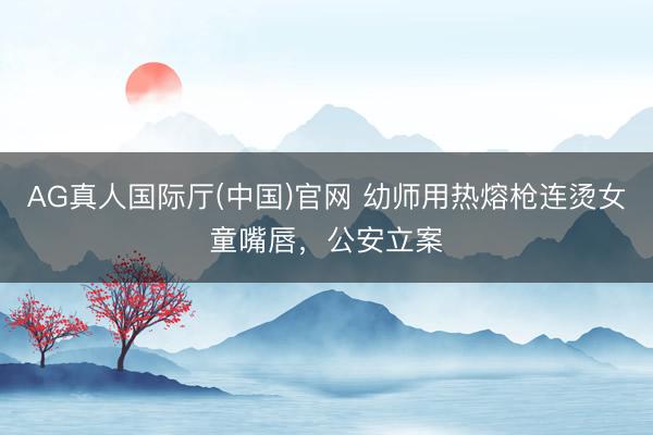 AG真人国际厅(中国)官网 幼师用热熔枪连烫女童嘴唇，公安立案
