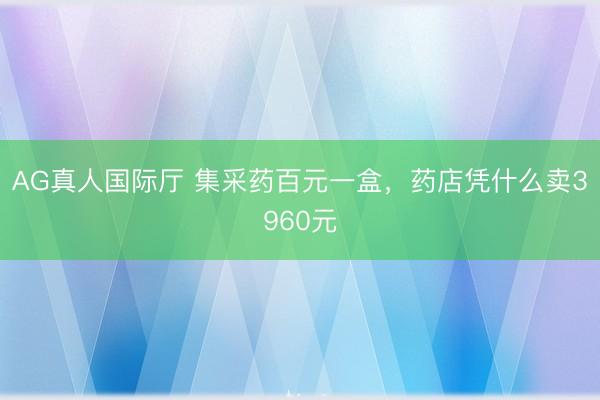 AG真人国际厅 集采药百元一盒，药店凭什么卖3960元