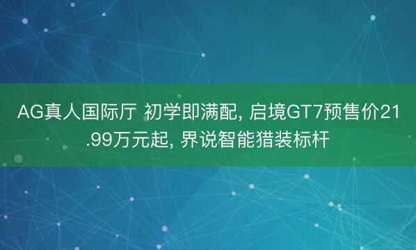 AG真人国际厅 初学即满配， 启境GT7预售价21.99万元起， 界说智能猎装标杆