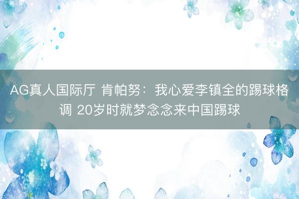AG真人国际厅 肯帕努：我心爱李镇全的踢球格调 20岁时就梦念念来中国踢球