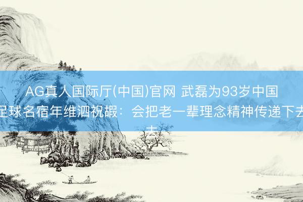 AG真人国际厅(中国)官网 武磊为93岁中国足球名宿年维泗祝嘏：会把老一辈理念精神传递下去