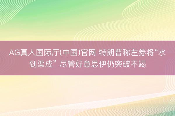 AG真人国际厅(中国)官网 特朗普称左券将“水到渠成” 尽管好意思伊仍突破不竭