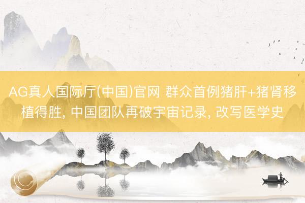 AG真人国际厅(中国)官网 群众首例猪肝+猪肾移植得胜, 中国团队再破宇宙记录, 改写医学史