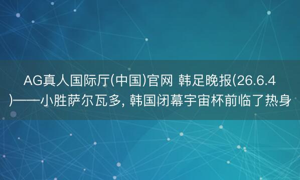 AG真人国际厅(中国)官网 韩足晚报(26.6.4)——小胜萨尔瓦多， 韩国闭幕宇宙杯前临了热身