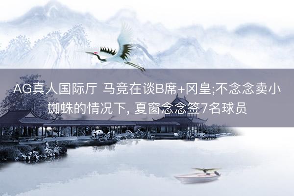 AG真人国际厅 马竞在谈B席+冈皇;不念念卖小蜘蛛的情况下， 夏窗念念签7名球员
