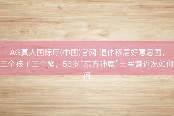 AG真人国际厅(中国)官网 退休移居好意思国，三个孩子三个爹，53岁“东方神鹿”王军霞近况如何