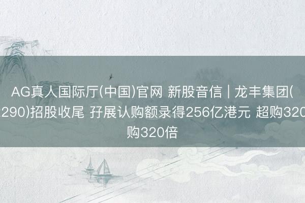 AG真人国际厅(中国)官网 新股音信 | 龙丰集团(02290)招股收尾 孖展认购额录得256亿港元 超购320倍