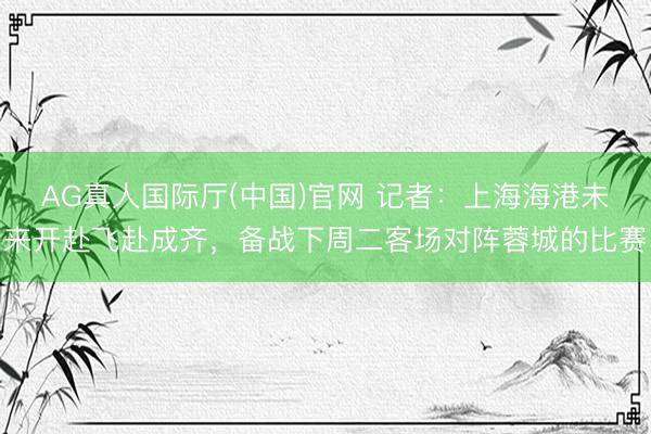 AG真人国际厅(中国)官网 记者:上海海港未来开赴飞赴成齐,备战下周二客场对阵蓉城的比赛