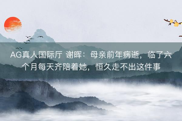 AG真人国际厅 谢晖：母亲前年病逝，临了六个月每天齐陪着她，恒久走不出这件事
