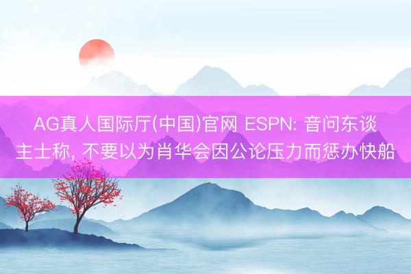 AG真人国际厅(中国)官网 ESPN: 音问东谈主士称， 不要以为肖华会因公论压力而惩办快船