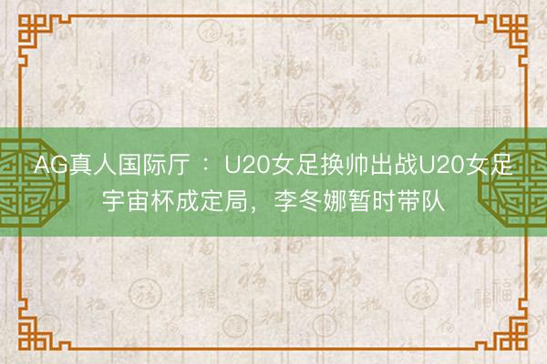 AG真人国际厅 ：U20女足换帅出战U20女足宇宙杯成定局，李冬娜暂时带队