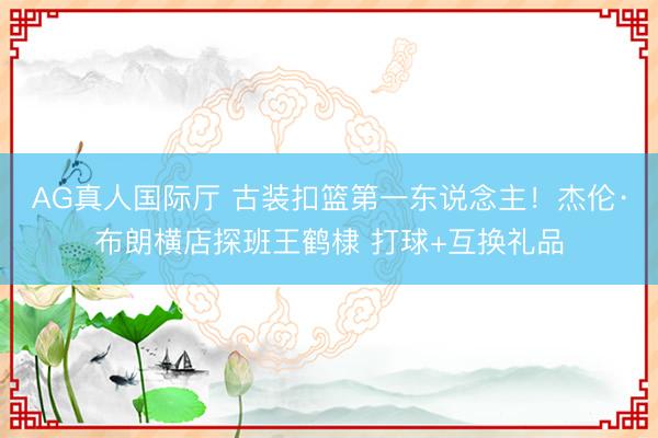 AG真人国际厅 古装扣篮第一东说念主!杰伦·布朗横店探班王鹤棣 打球+互换礼品