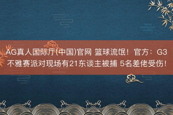 AG真人国际厅(中国)官网 篮球流氓！官方：G3不雅赛派对现场有21东谈主被捕 5名差佬受伤！
