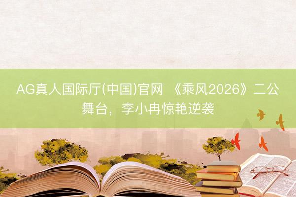 AG真人国际厅(中国)官网 《乘风2026》二公舞台，李小冉惊艳逆袭