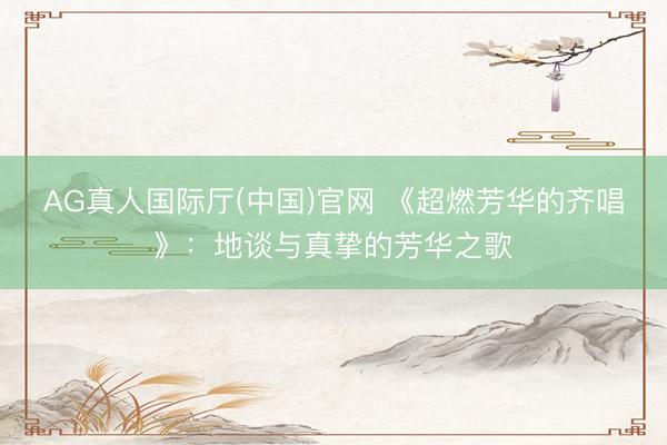 AG真人国际厅(中国)官网 《超燃芳华的齐唱》：地谈与真挚的芳华之歌
