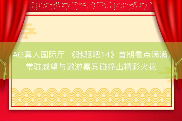AG真人国际厅 《驰驱吧14》首期看点满满，常驻威望与遨游嘉宾碰撞出精彩火花