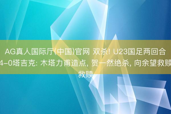 AG真人国际厅(中国)官网 双杀! U23国足两回合4-0塔吉克: 木塔力甫造点， 贺一然绝杀， 向余望救赎