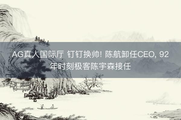 AG真人国际厅 钉钉换帅! 陈航卸任CEO， 92年时刻极客陈宇森接任