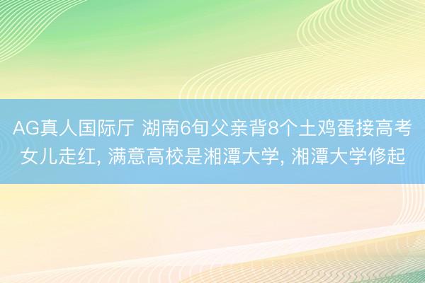 AG真人国际厅 湖南6旬父亲背8个土鸡蛋接高考女儿走红， 满意高校是湘潭大学， 湘潭大学修起