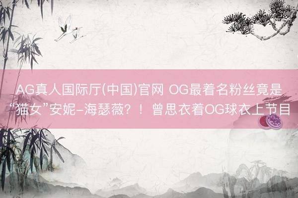 AG真人国际厅(中国)官网 OG最着名粉丝竟是“猫女”安妮-海瑟薇？！曾思衣着OG球衣上节目