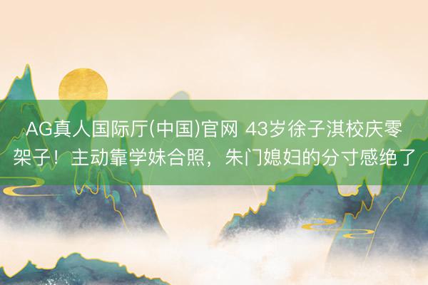 AG真人国际厅(中国)官网 43岁徐子淇校庆零架子！主动靠学妹合照，朱门媳妇的分寸感绝了