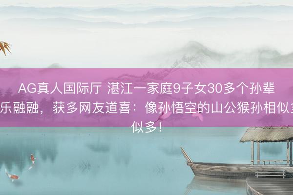 AG真人国际厅 湛江一家庭9子女30多个孙辈其乐融融，获多网友道喜：像孙悟空的山公猴孙相似多！