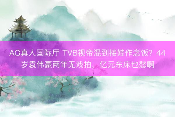 AG真人国际厅 TVB视帝混到接娃作念饭？44岁袁伟豪两年无戏拍，亿元东床也愁啊