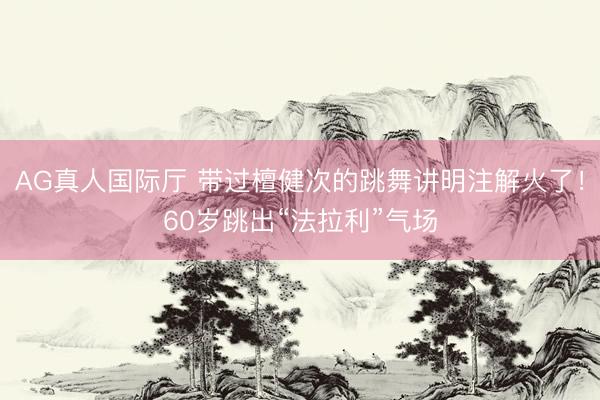 AG真人国际厅 带过檀健次的跳舞讲明注解火了！60岁跳出“法拉利”气场