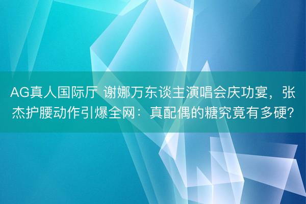 AG真人国际厅 谢娜万东谈主演唱会庆功宴，张杰护腰动作引爆全网：真配偶的糖究竟有多硬？
