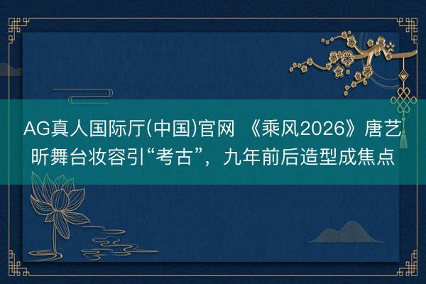 AG真人国际厅(中国)官网 《乘风2026》唐艺昕舞台妆容引“考古”，九年前后造型成焦点