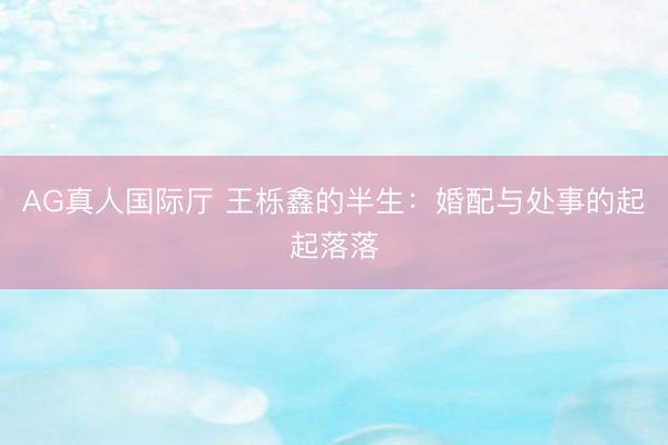 AG真人国际厅 王栎鑫的半生：婚配与处事的起起落落