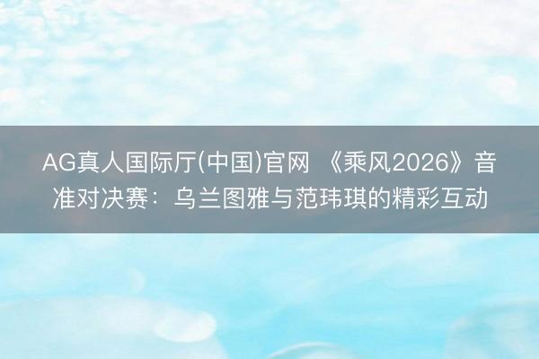 AG真人国际厅(中国)官网 《乘风2026》音准对决赛：乌兰图雅与范玮琪的精彩互动
